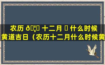 农历 🦆 十二月 ☘ 什么时候黄道吉日（农历十二月什么时候黄道吉日结婚）